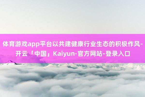 体育游戏app平台以共建健康行业生态的积极作风-开云「中国」Kaiyun·官方网站-登录入口