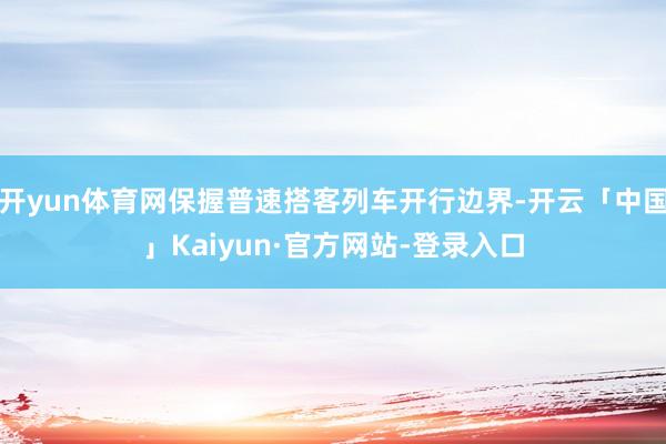 开yun体育网保握普速搭客列车开行边界-开云「中国」Kaiyun·官方网站-登录入口