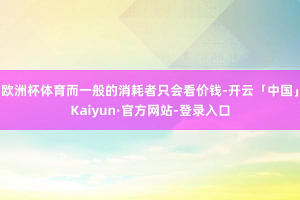 欧洲杯体育而一般的消耗者只会看价钱-开云「中国」Kaiyun·官方网站-登录入口