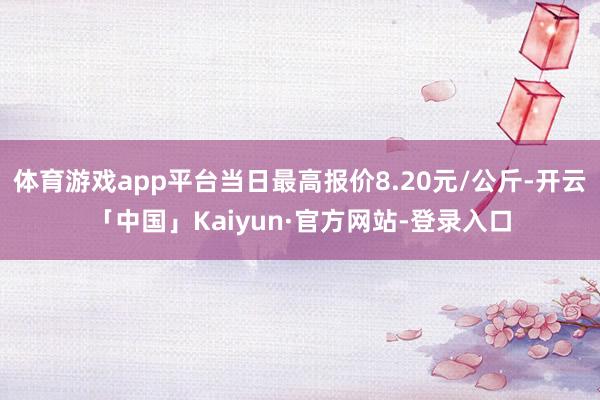 体育游戏app平台当日最高报价8.20元/公斤-开云「中国」Kaiyun·官方网站-登录入口
