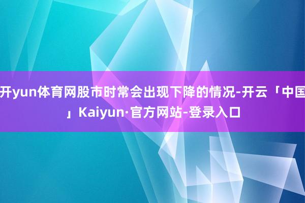 开yun体育网股市时常会出现下降的情况-开云「中国」Kaiyun·官方网站-登录入口