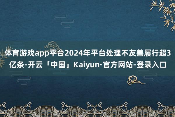 体育游戏app平台2024年平台处理不友善履行超3亿条-开云「中国」Kaiyun·官方网站-登录入口