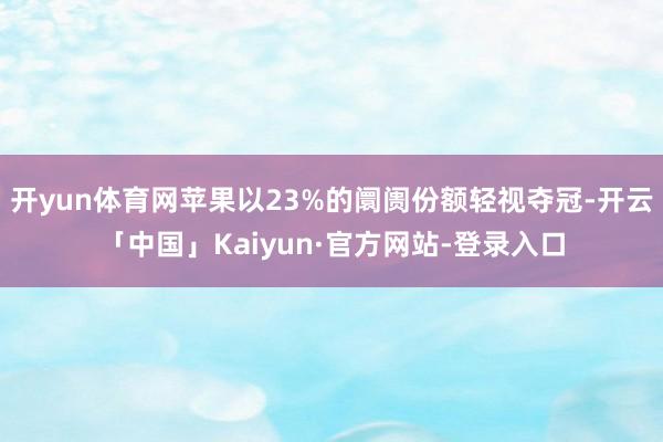 开yun体育网苹果以23%的阛阓份额轻视夺冠-开云「中国」Kaiyun·官方网站-登录入口