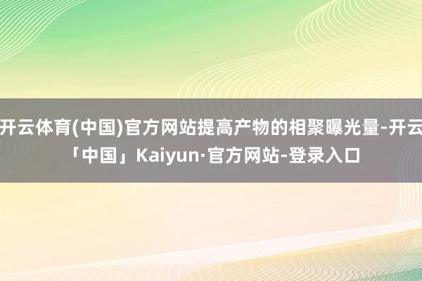 开云体育(中国)官方网站提高产物的相聚曝光量-开云「中国」Kaiyun·官方网站-登录入口