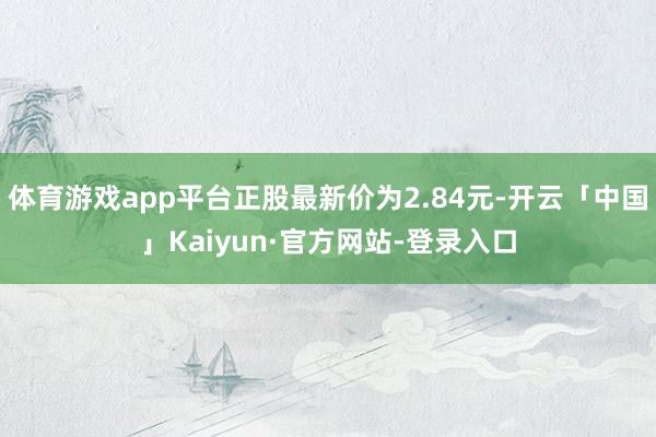 体育游戏app平台正股最新价为2.84元-开云「中国」Kaiyun·官方网站-登录入口