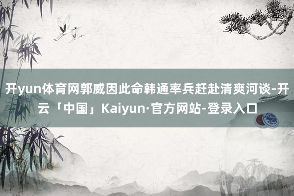 开yun体育网郭威因此命韩通率兵赶赴清爽河谈-开云「中国」Kaiyun·官方网站-登录入口