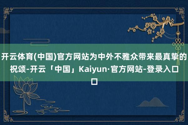 开云体育(中国)官方网站为中外不雅众带来最真挚的祝颂-开云「中国」Kaiyun·官方网站-登录入口