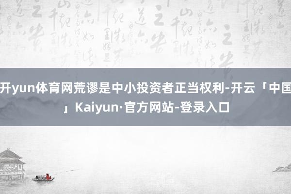 开yun体育网荒谬是中小投资者正当权利-开云「中国」Kaiyun·官方网站-登录入口