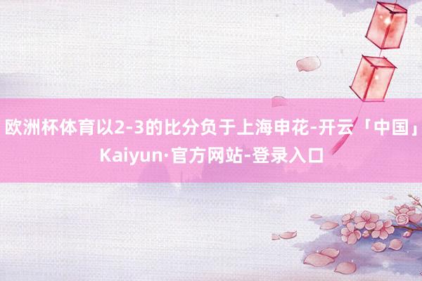 欧洲杯体育以2-3的比分负于上海申花-开云「中国」Kaiyun·官方网站-登录入口