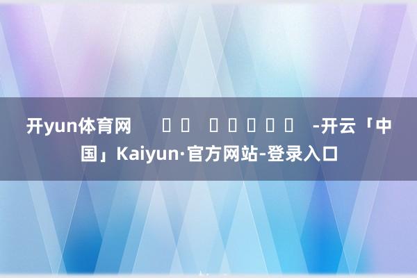 开yun体育网      		  					  -开云「中国」Kaiyun·官方网站-登录入口