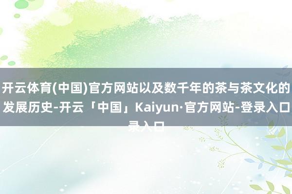 开云体育(中国)官方网站以及数千年的茶与茶文化的发展历史-开云「中国」Kaiyun·官方网站-登录入口
