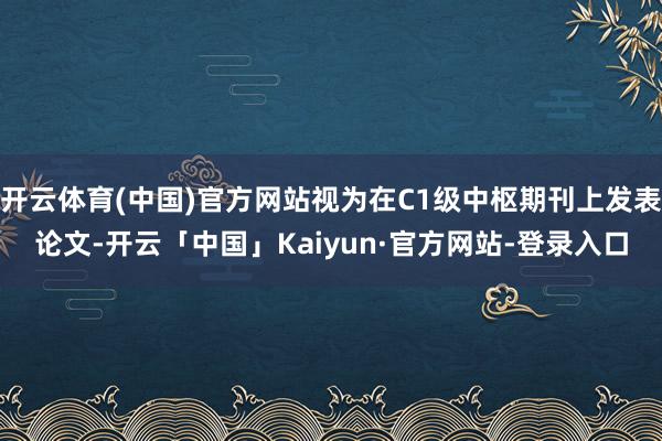 开云体育(中国)官方网站视为在C1级中枢期刊上发表论文-开云「中国」Kaiyun·官方网站-登录入口