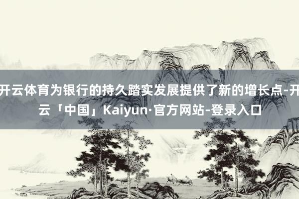 开云体育为银行的持久踏实发展提供了新的增长点-开云「中国」Kaiyun·官方网站-登录入口