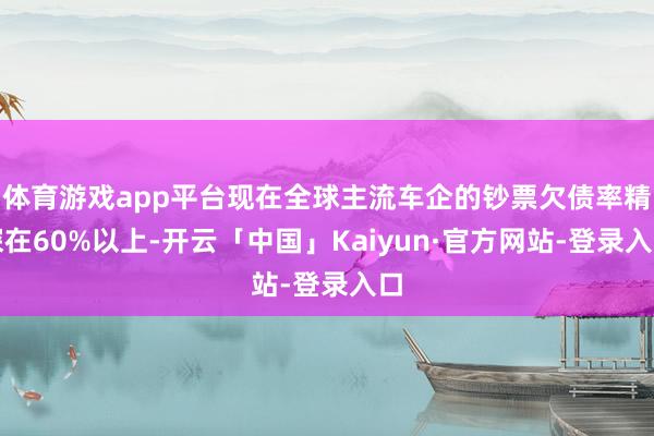 体育游戏app平台现在全球主流车企的钞票欠债率精深在60%以上-开云「中国」Kaiyun·官方网站-登录入口