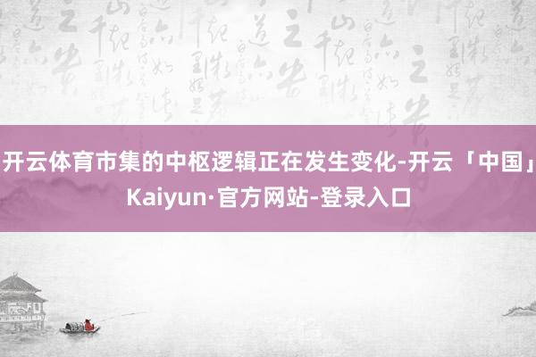 开云体育市集的中枢逻辑正在发生变化-开云「中国」Kaiyun·官方网站-登录入口