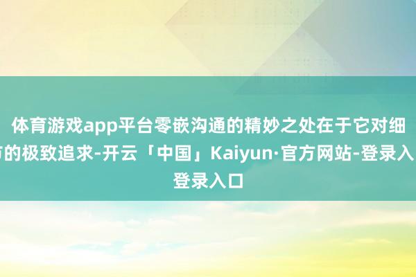 体育游戏app平台 零嵌沟通的精妙之处在于它对细节的极致追求-开云「中国」Kaiyun·官方网站-登录入口