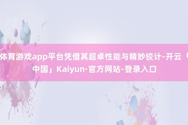 体育游戏app平台凭借其超卓性能与精妙狡计-开云「中国」Kaiyun·官方网站-登录入口