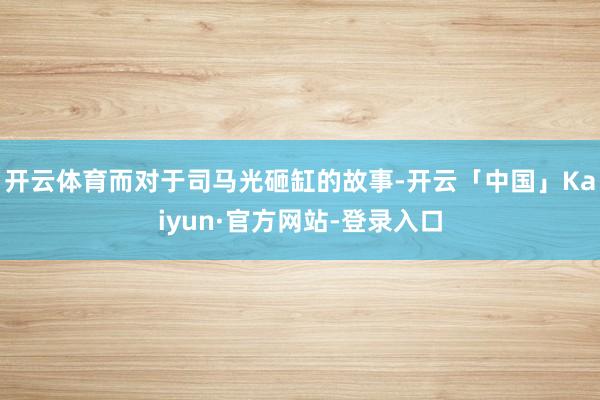 开云体育而对于司马光砸缸的故事-开云「中国」Kaiyun·官方网站-登录入口