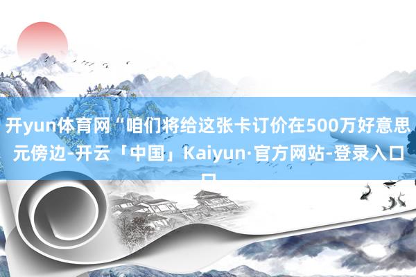 开yun体育网“咱们将给这张卡订价在500万好意思元傍边-开云「中国」Kaiyun·官方网站-登录入口