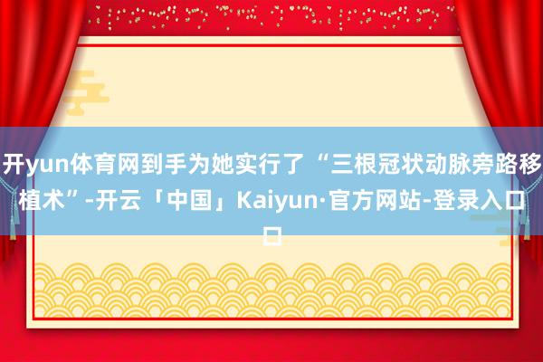 开yun体育网到手为她实行了 “三根冠状动脉旁路移植术”-开云「中国」Kaiyun·官方网站-登录入口