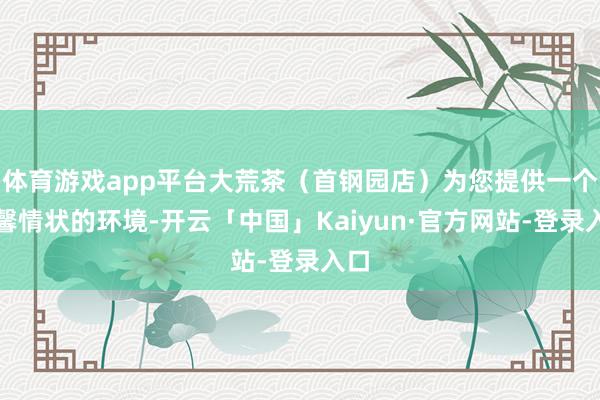 体育游戏app平台大荒茶（首钢园店）为您提供一个温馨情状的环境-开云「中国」Kaiyun·官方网站-登录入口