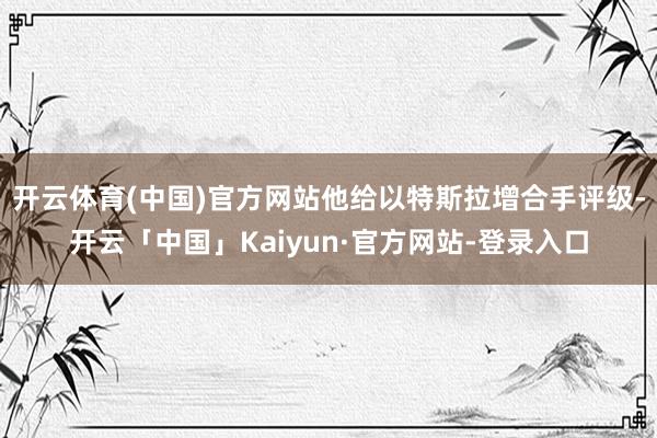 开云体育(中国)官方网站他给以特斯拉增合手评级-开云「中国」Kaiyun·官方网站-登录入口