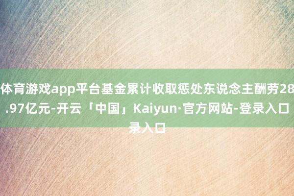 体育游戏app平台基金累计收取惩处东说念主酬劳28.97亿元-开云「中国」Kaiyun·官方网站-登录入口