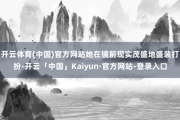 开云体育(中国)官方网站她在镜前现实茂盛地盛装打扮-开云「中国」Kaiyun·官方网站-登录入口