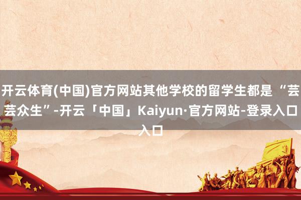 开云体育(中国)官方网站其他学校的留学生都是 “芸芸众生”-开云「中国」Kaiyun·官方网站-登录入口