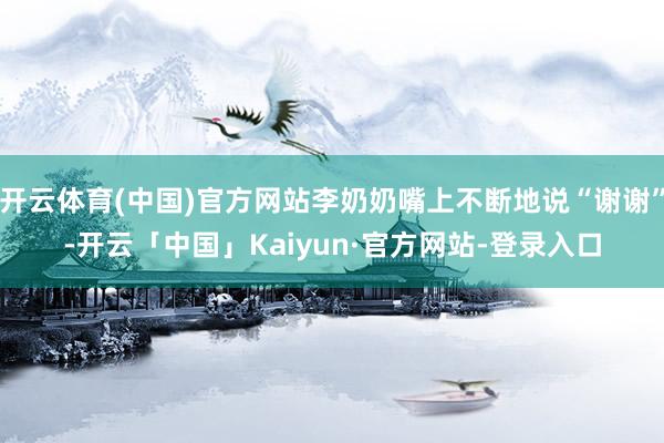 开云体育(中国)官方网站李奶奶嘴上不断地说“谢谢”-开云「中国」Kaiyun·官方网站-登录入口