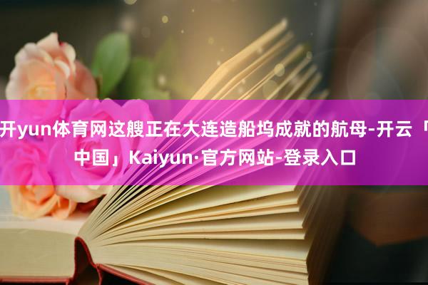 开yun体育网这艘正在大连造船坞成就的航母-开云「中国」Kaiyun·官方网站-登录入口
