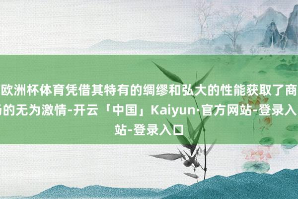 欧洲杯体育凭借其特有的绸缪和弘大的性能获取了商场的无为激情-开云「中国」Kaiyun·官方网站-登录入口