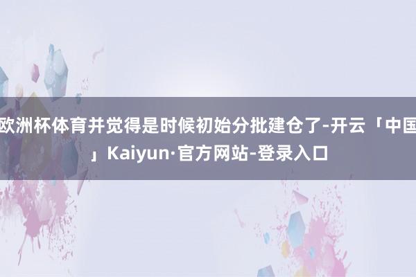欧洲杯体育并觉得是时候初始分批建仓了-开云「中国」Kaiyun·官方网站-登录入口