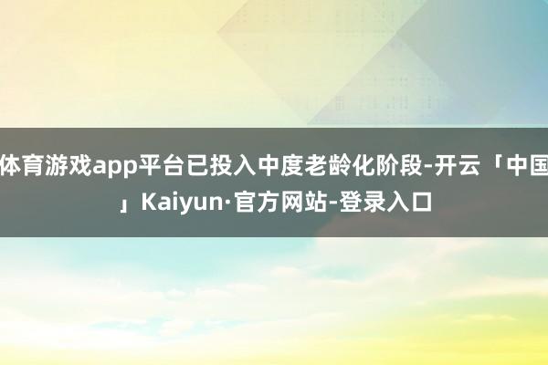 体育游戏app平台已投入中度老龄化阶段-开云「中国」Kaiyun·官方网站-登录入口