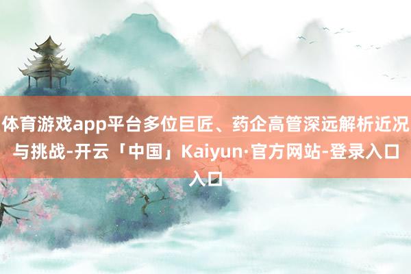 体育游戏app平台多位巨匠、药企高管深远解析近况与挑战-开云「中国」Kaiyun·官方网站-登录入口