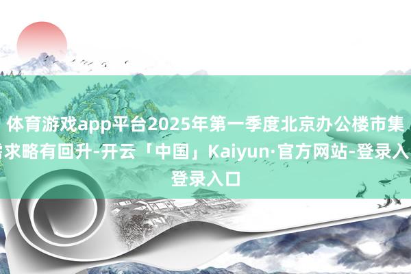 体育游戏app平台2025年第一季度北京办公楼市集需求略有回升-开云「中国」Kaiyun·官方网站-登录入口