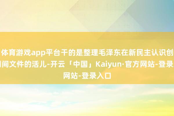 体育游戏app平台干的是整理毛泽东在新民主认识创新期间文件的活儿-开云「中国」Kaiyun·官方网站-登录入口