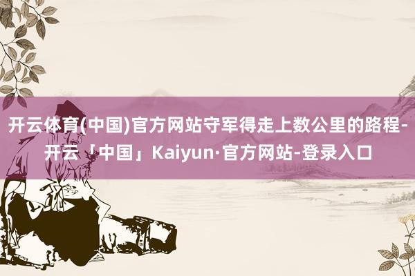 开云体育(中国)官方网站守军得走上数公里的路程-开云「中国」Kaiyun·官方网站-登录入口