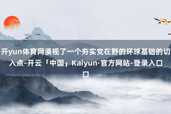 开yun体育网漠视了一个夯实党在野的环球基础的切入点-开云「中国」Kaiyun·官方网站-登录入口