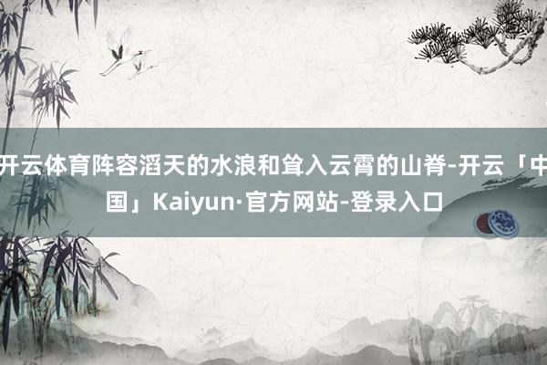 开云体育阵容滔天的水浪和耸入云霄的山脊-开云「中国」Kaiyun·官方网站-登录入口