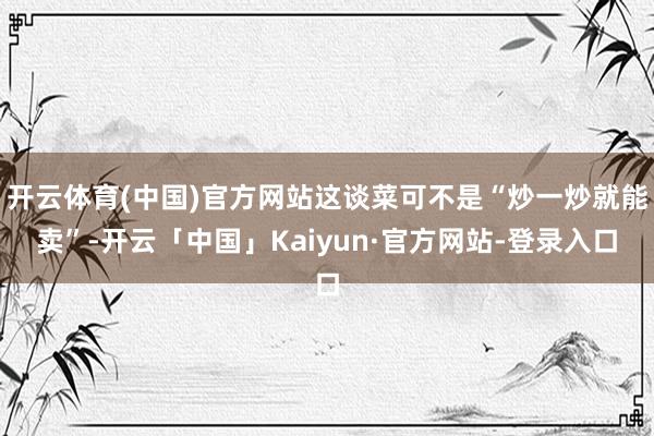 开云体育(中国)官方网站这谈菜可不是“炒一炒就能卖”-开云「中国」Kaiyun·官方网站-登录入口