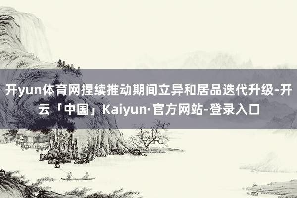 开yun体育网捏续推动期间立异和居品迭代升级-开云「中国」Kaiyun·官方网站-登录入口