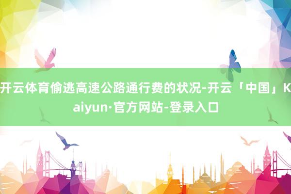 开云体育偷逃高速公路通行费的状况-开云「中国」Kaiyun·官方网站-登录入口