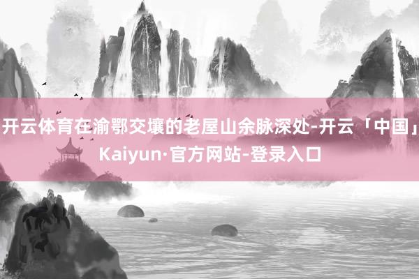 开云体育在渝鄂交壤的老屋山余脉深处-开云「中国」Kaiyun·官方网站-登录入口