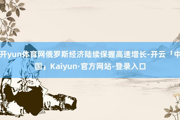 开yun体育网俄罗斯经济陆续保握高速增长-开云「中国」Kaiyun·官方网站-登录入口