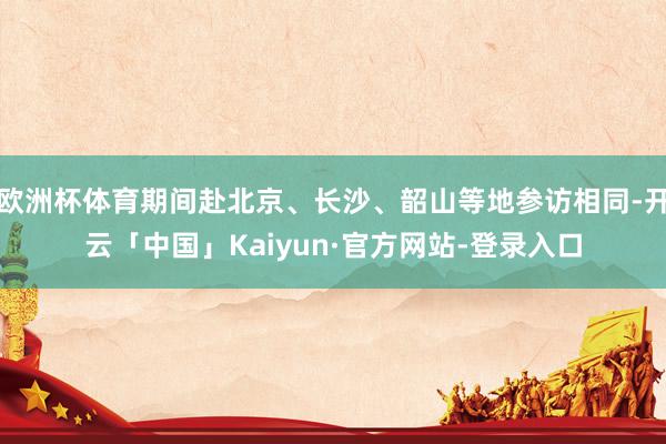 欧洲杯体育期间赴北京、长沙、韶山等地参访相同-开云「中国」Kaiyun·官方网站-登录入口