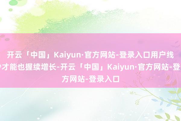 开云「中国」Kaiyun·官方网站-登录入口用户线上破钞才能也握续增长-开云「中国」Kaiyun·官方网站-登录入口
