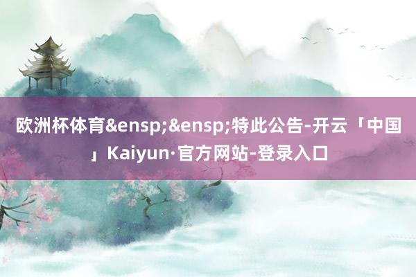 欧洲杯体育&ensp;&ensp;特此公告-开云「中国」Kaiyun·官方网站-登录入口