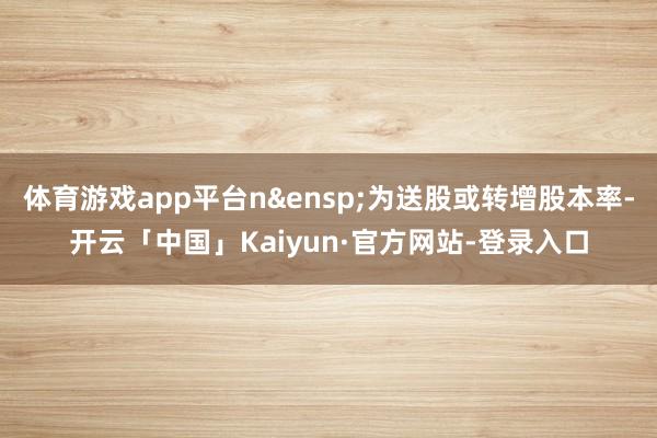 体育游戏app平台n&ensp;为送股或转增股本率-开云「中国」Kaiyun·官方网站-登录入口