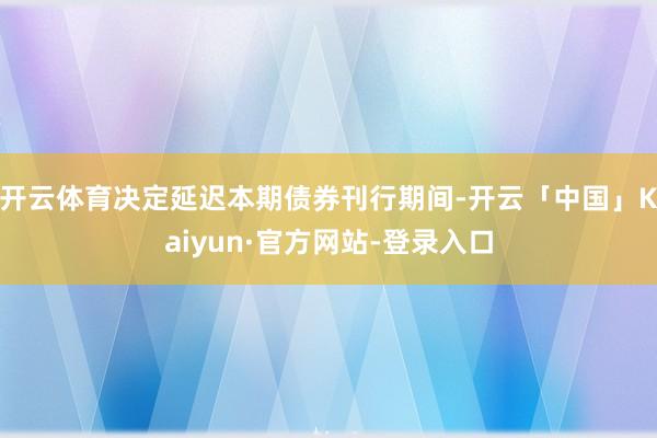 开云体育决定延迟本期债券刊行期间-开云「中国」Kaiyun·官方网站-登录入口